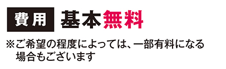 費用　基本無料　※ご希望の程度によっては、一部有料になる場合もございます