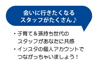 会いに行きたくなるスタッフがたくさん♪子育て＆孫持ち世代のスタッフがあなたに共感。インスタの個人アカウントでつながっちゃいましょう！