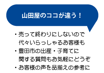 山田屋のココが違う！売って終わりにしないので、代々いらっしゃるお客様も。豊田市の出産・子育てに関する質問もお気軽にどうぞ。お客様の声を品揃えの参考に。