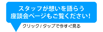 スタッフが想いを語らう座談会ページもご覧ください！